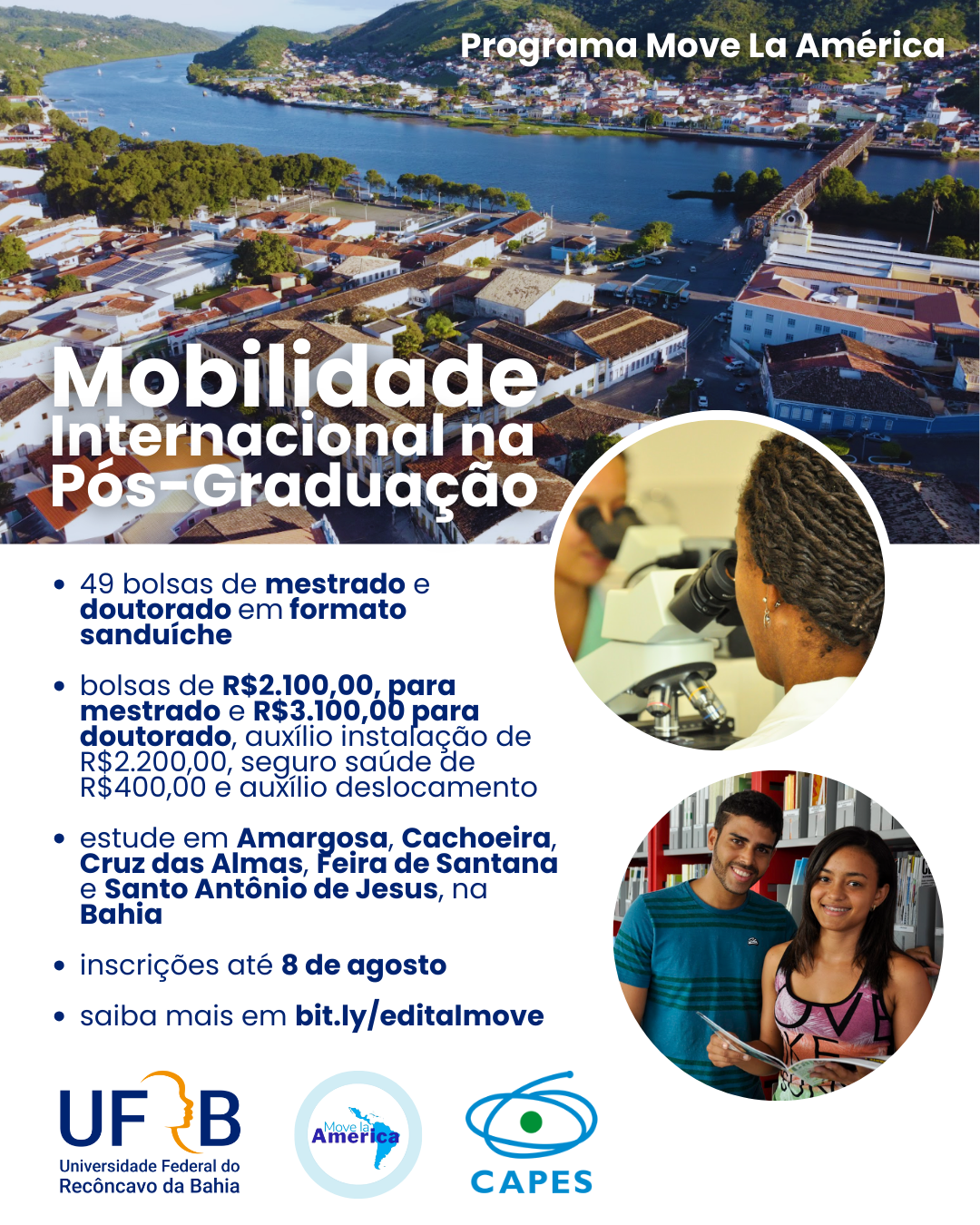 O cartaz é do "Programa Move La América" e promove a "Mobilidade Internacional na Pós-Graduação". Aqui estão os principais pontos do cartaz: Oferece 49 bolsas de mestrado e doutorado em formato sanduíche, ⁃ Bolsas de R$ 2.100,00 para mestrado e R$ 3.100,00 para doutorado, auxílio instalação de R$ 2.200,00, seguro saúde de R$ 400,00 e auxílio deslocamento. Locais de estudo: Amargosa, Cachoeira, Cruz das Almas, Feira de Santana e Santo Antônio de Jesus, na Bahia. Inscrições até 8 de agosto. Mais informações em bit.ly/editalmove. Na parte inferior do cartaz, há os logotipos da Universidade Federal do Recôncavo da Bahia (UFRB), do programa Move La América e da CAPES. O fundo do cartaz mostra uma vista aérea de uma cidade com um rio e uma ponte. Há também duas imagens circulares: uma de uma pessoa usando um microscópio e outra de dois estudantes sorrindo, um homem e uma mulher, segurando livros.